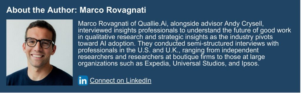 About the Author: Marco Rovagnati. Marco Rovagnati of Quallie.Ai, alongside advisor Andy Crysell, interviewed insights professionals to understand the future of good work in qualitative research and strategic insights as the industry pivots toward AI adoption. They conducted semi-structured interviews with professionals in the U.S. and U.K., ranging from independent researchers and researchers at boutique firms to those at large organizations such as Expedia, Universal Studios, and Ipsos.