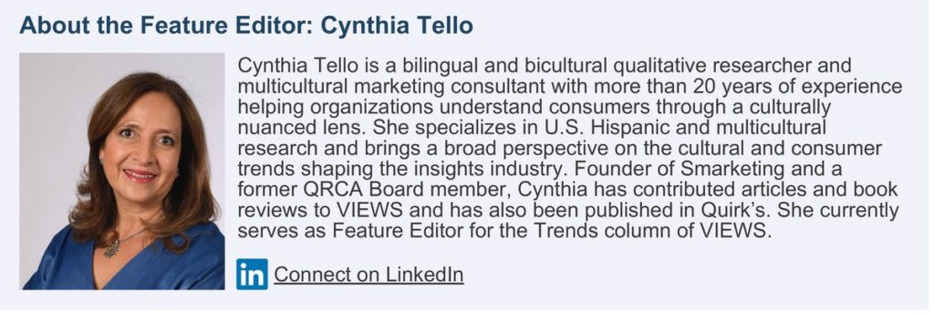 About the Feature Editor: Cynthia Tello. Cynthia Tello is a bilingual and bicultural qualitative researcher and multicultural marketing consultant with more than 20 years of experience helping organizations understand consumers through a culturally nuanced lens. She specializes in U.S. Hispanic and multicultural research and brings a broad perspective on the cultural and consumer trends shaping the insights industry. Founder of Smarketing and a former QRCA Board member, Cynthia has contributed articles and book reviews to VIEWS and has also been published in Quirk’s. She currently serves as Feature Editor for the Trends column of VIEWS.